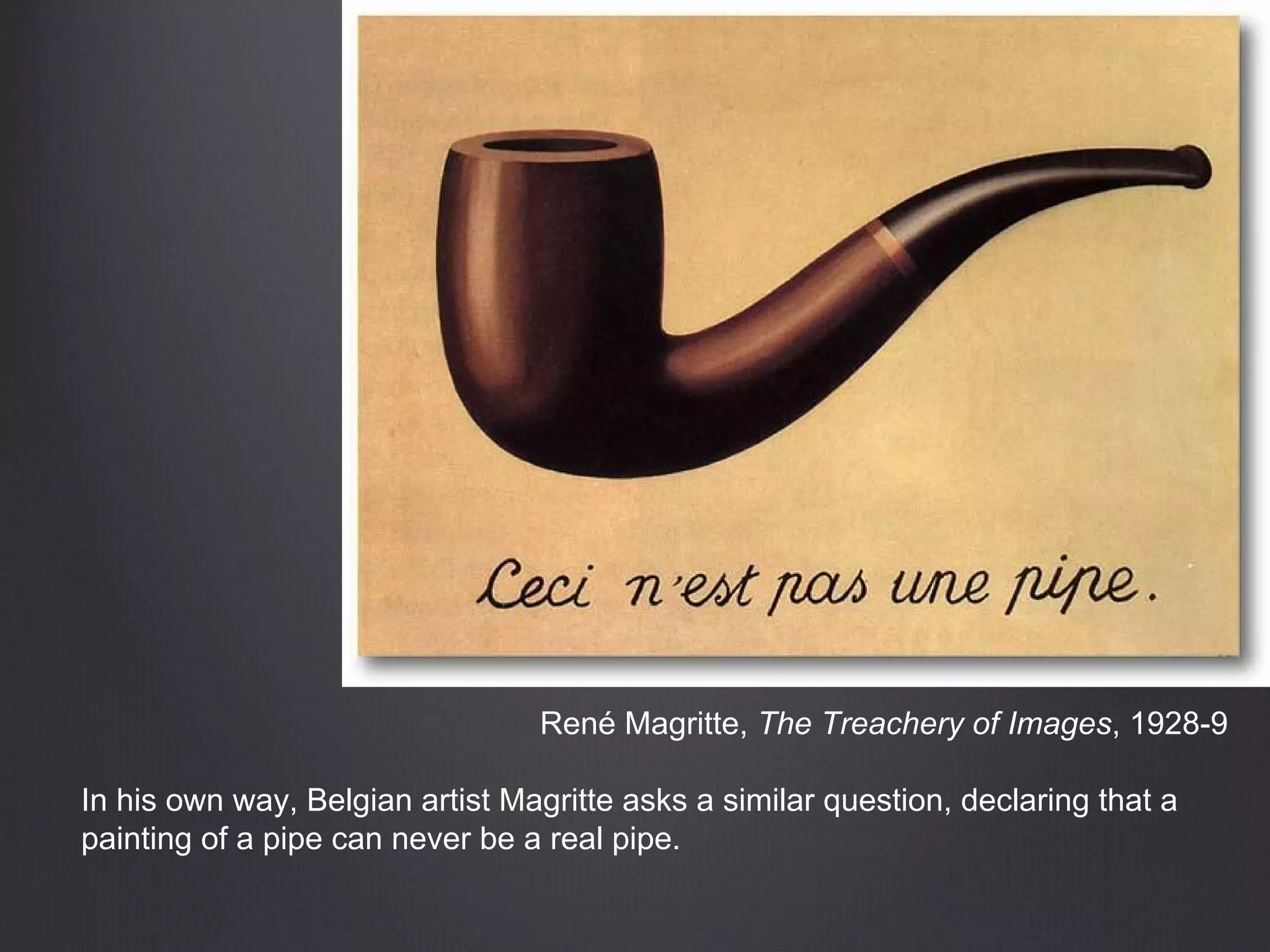 René Magritte, The Treachery of Images, 1928-9
In his own way, Belgian artist Magritte asks a similar question, declaring that a
painting of a pipe can never be a real pipe.
 