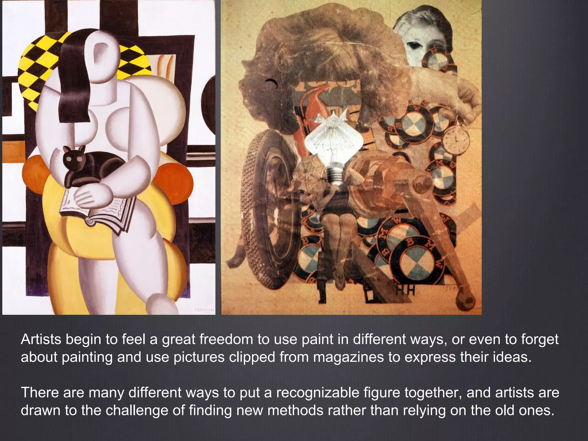 Artists begin to feel a great freedom to use paint in different ways, or even to forget
about painting and use pictures clipped from magazines to express their ideas.
There are many different ways to put a recognizable figure together, and artists are
drawn to the challenge of finding new methods rather than relying on the old ones.
 