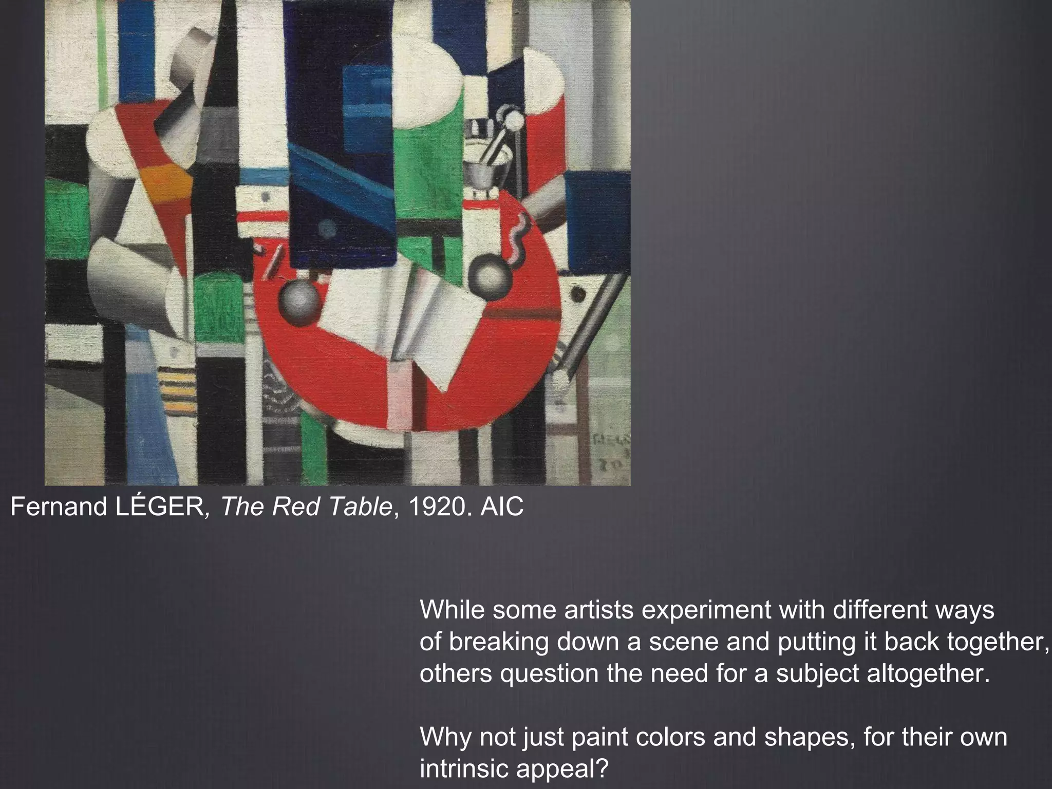 Fernand LÉGER, The Red Table, 1920. AIC
While some artists experiment with different ways
of breaking down a scene and putting it back together,
others question the need for a subject altogether.
Why not just paint colors and shapes, for their own
intrinsic appeal?
 
