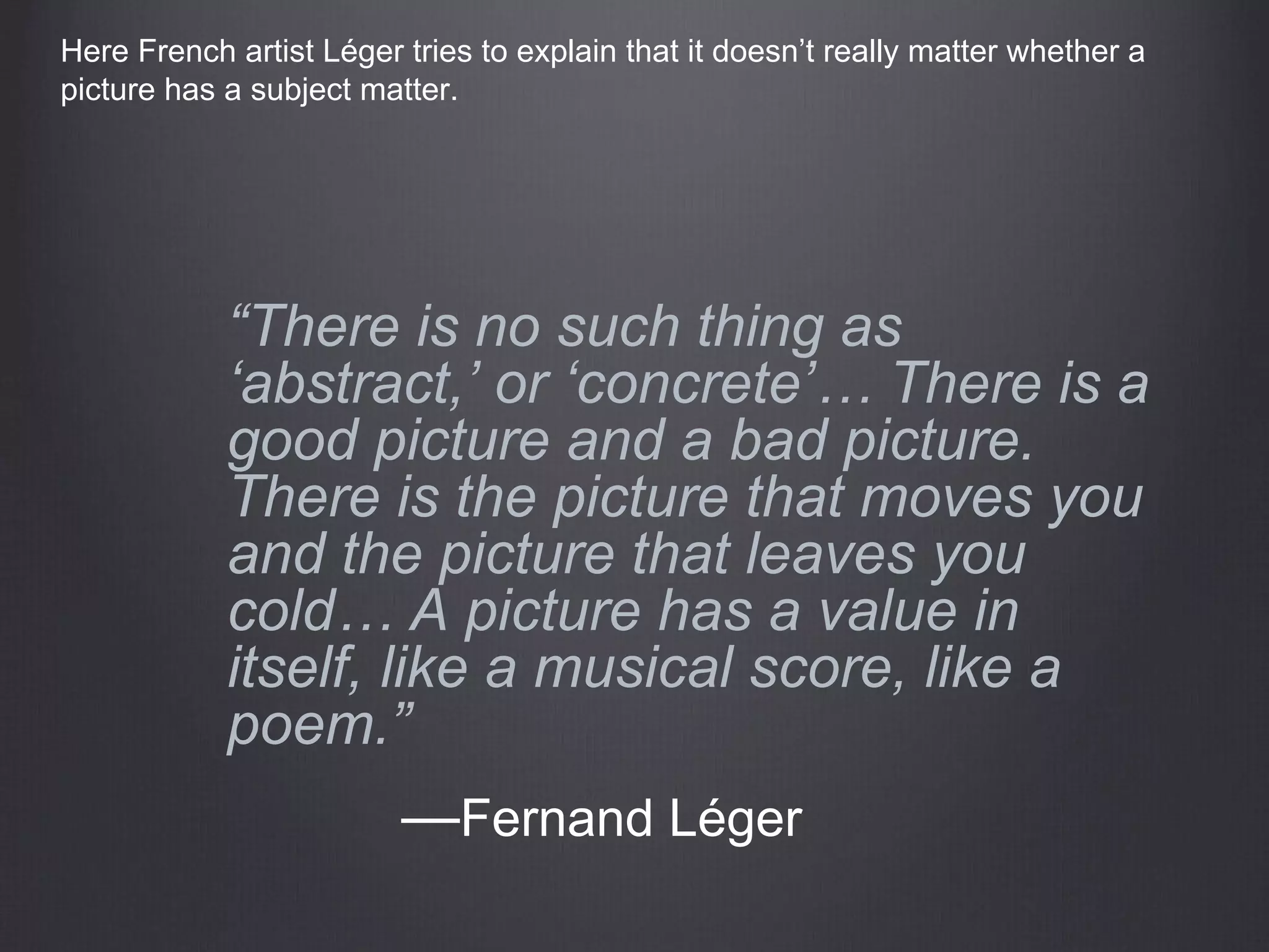 “There is no such thing as
‘abstract,’ or ‘concrete’… There is a
good picture and a bad picture.
There is the picture that moves you
and the picture that leaves you
cold… A picture has a value in
itself, like a musical score, like a
poem.”
—Fernand Léger
Here French artist Léger tries to explain that it doesn’t really matter whether a
picture has a subject matter.
 