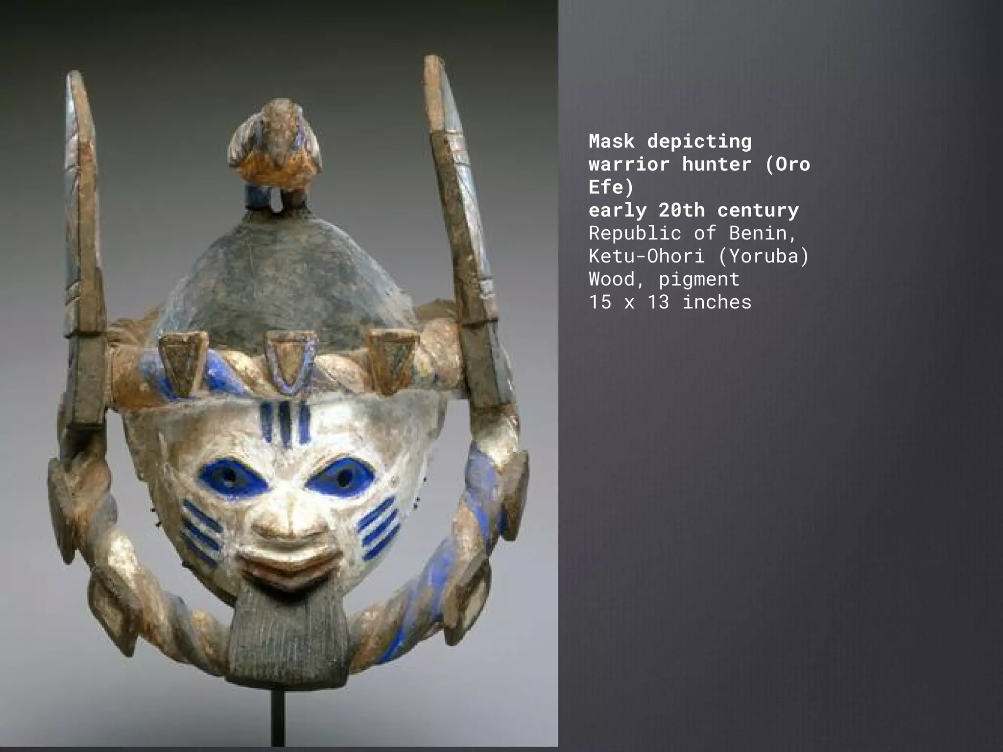 Mask depicting
warrior hunter (Oro
Efe)
early 20th century
Republic of Benin,
Ketu-Ohori (Yoruba)
Wood, pigment
15 x 13 inches
 