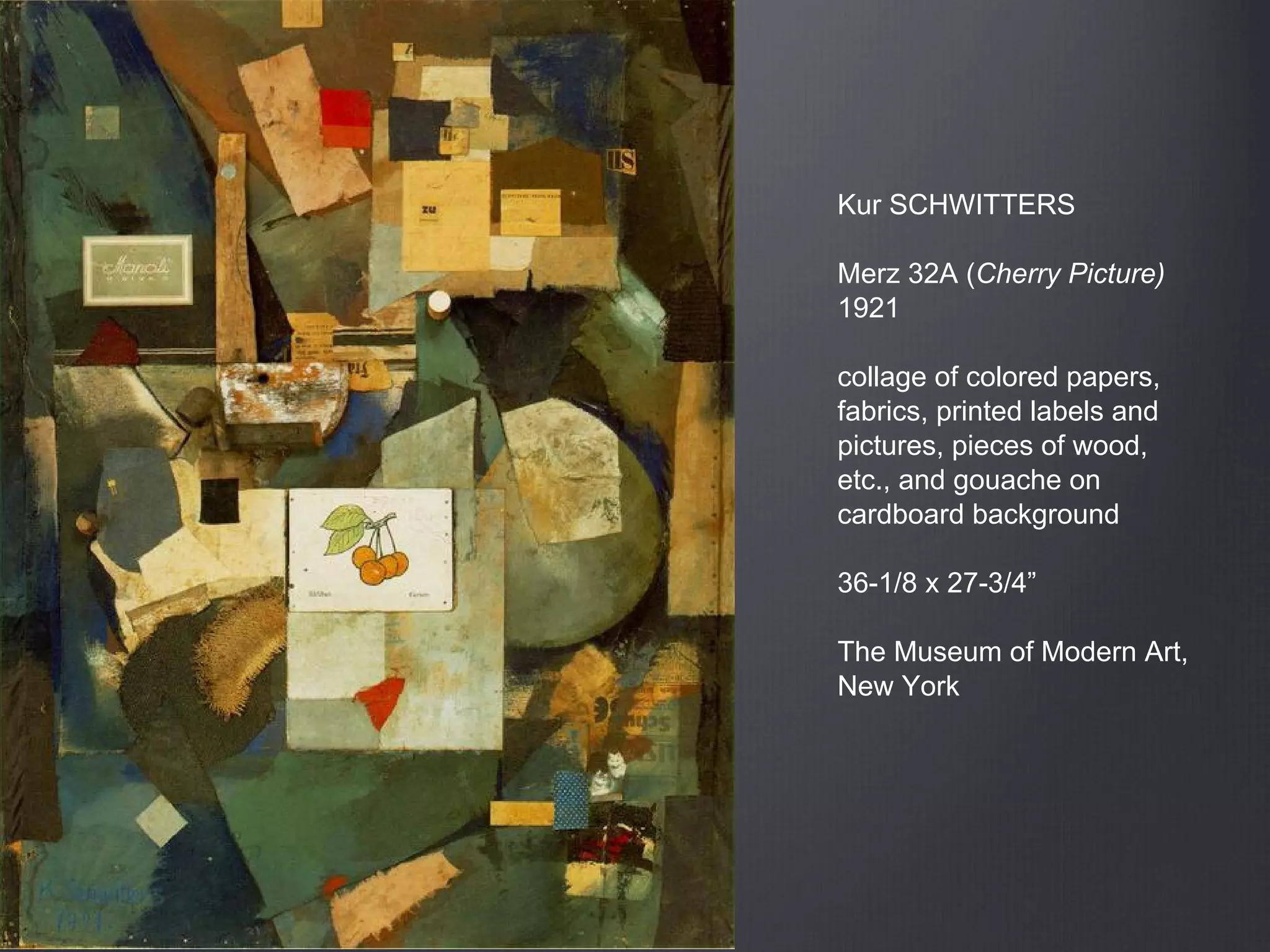 Kur SCHWITTERS
Merz 32A (Cherry Picture)
1921
collage of colored papers,
fabrics, printed labels and
pictures, pieces of wood,
etc., and gouache on
cardboard background
36-1/8 x 27-3/4”
The Museum of Modern Art,
New York
 
