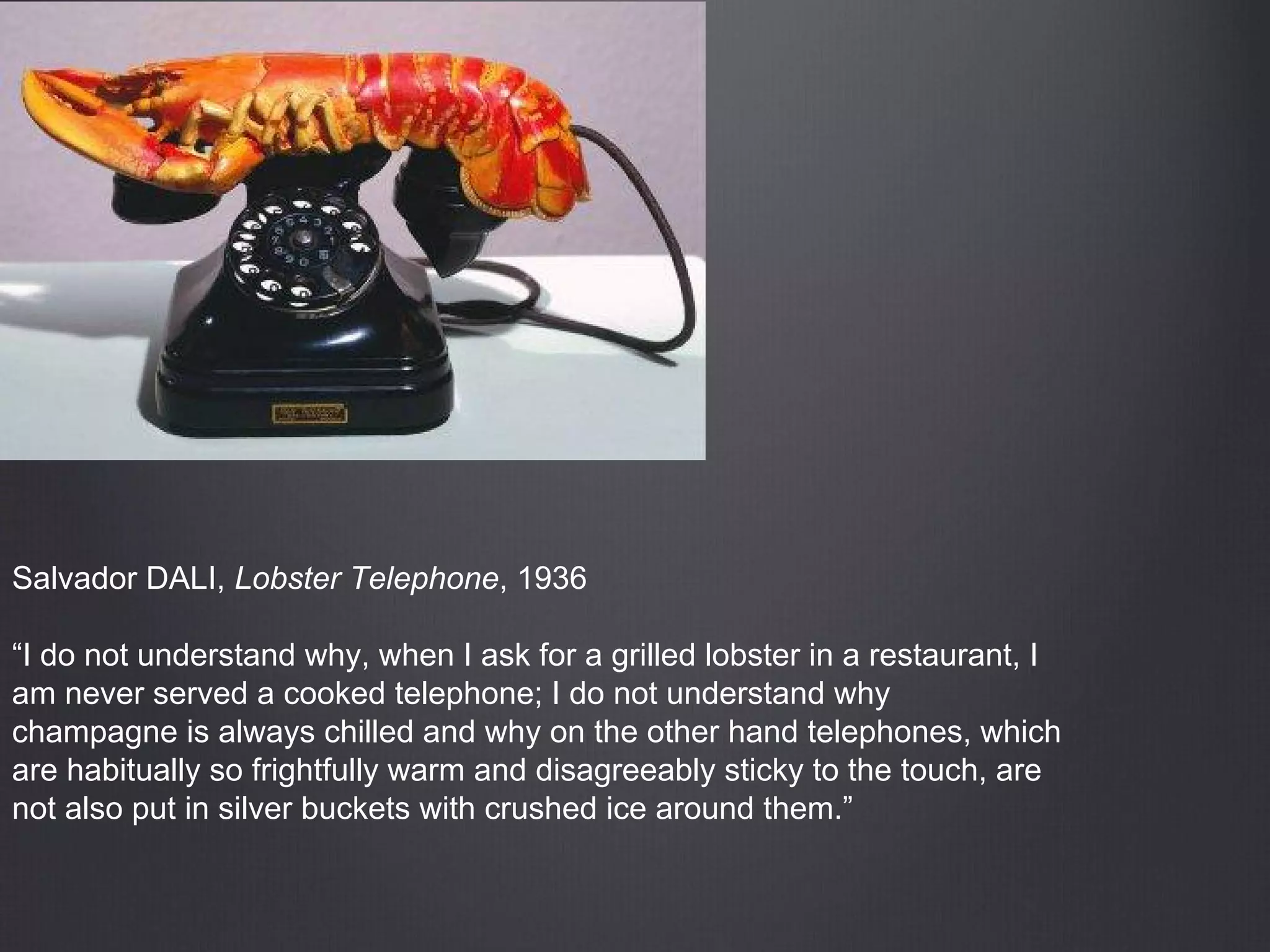 Salvador DALI, Lobster Telephone, 1936
“I do not understand why, when I ask for a grilled lobster in a restaurant, I
am never served a cooked telephone; I do not understand why
champagne is always chilled and why on the other hand telephones, which
are habitually so frightfully warm and disagreeably sticky to the touch, are
not also put in silver buckets with crushed ice around them.”
 