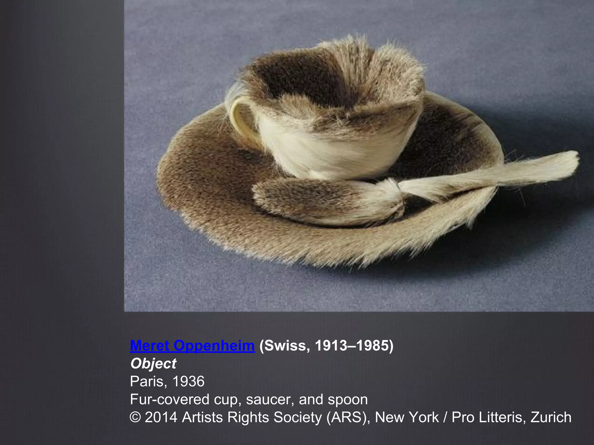 Meret Oppenheim (Swiss, 1913–1985)
Object
Paris, 1936
Fur-covered cup, saucer, and spoon
© 2014 Artists Rights Society (ARS), New York / Pro Litteris, Zurich
 