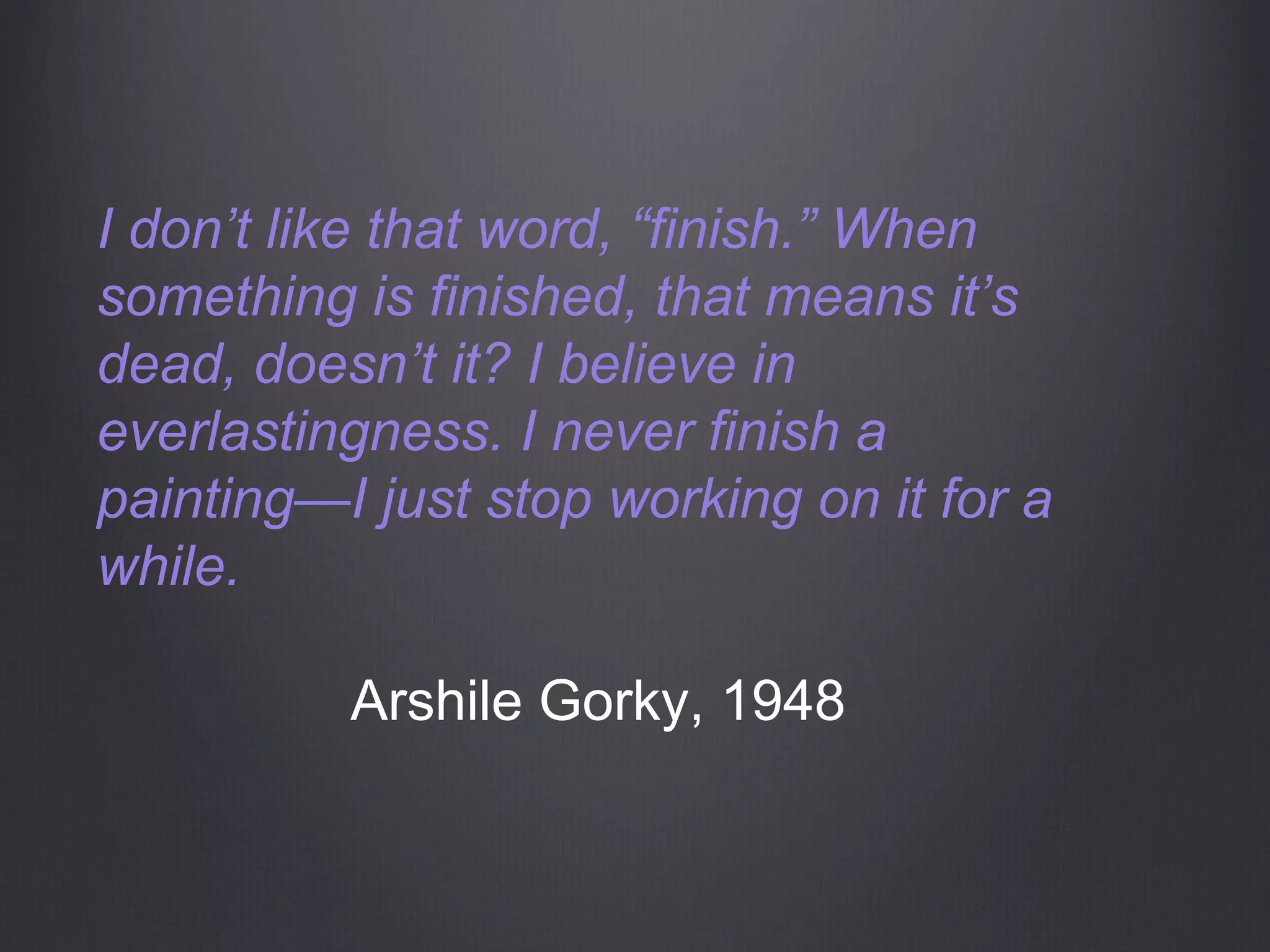 I don’t like that word, “finish.” When
something is finished, that means it’s
dead, doesn’t it? I believe in
everlastingness. I never finish a
painting—I just stop working on it for a
while.
Arshile Gorky, 1948
 