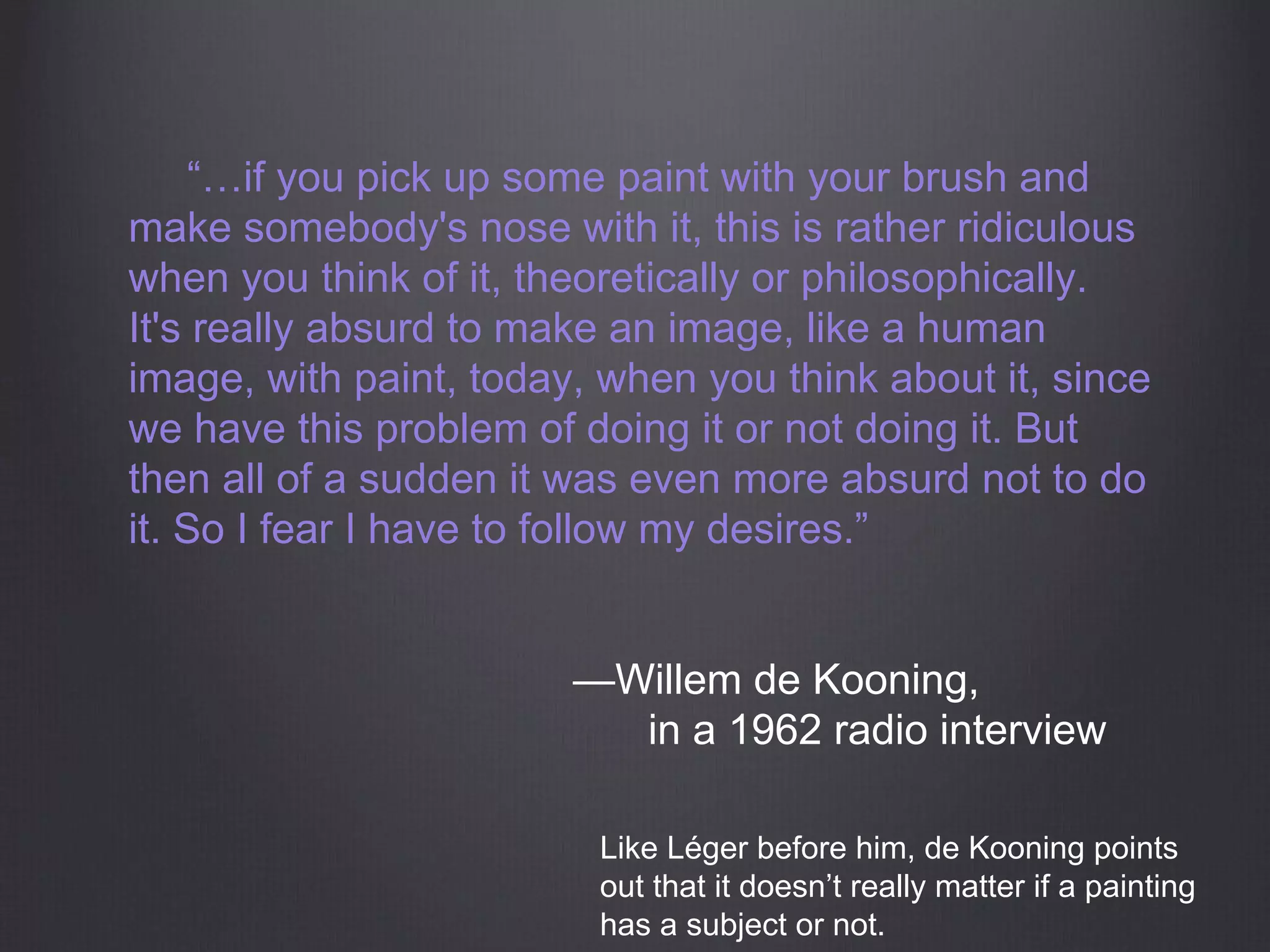 “…if you pick up some paint with your brush and
make somebody's nose with it, this is rather ridiculous
when you think of it, theoretically or philosophically.
It's really absurd to make an image, like a human
image, with paint, today, when you think about it, since
we have this problem of doing it or not doing it. But
then all of a sudden it was even more absurd not to do
it. So I fear I have to follow my desires.”
—Willem de Kooning,
in a 1962 radio interview
Like Léger before him, de Kooning points
out that it doesn’t really matter if a painting
has a subject or not.
 