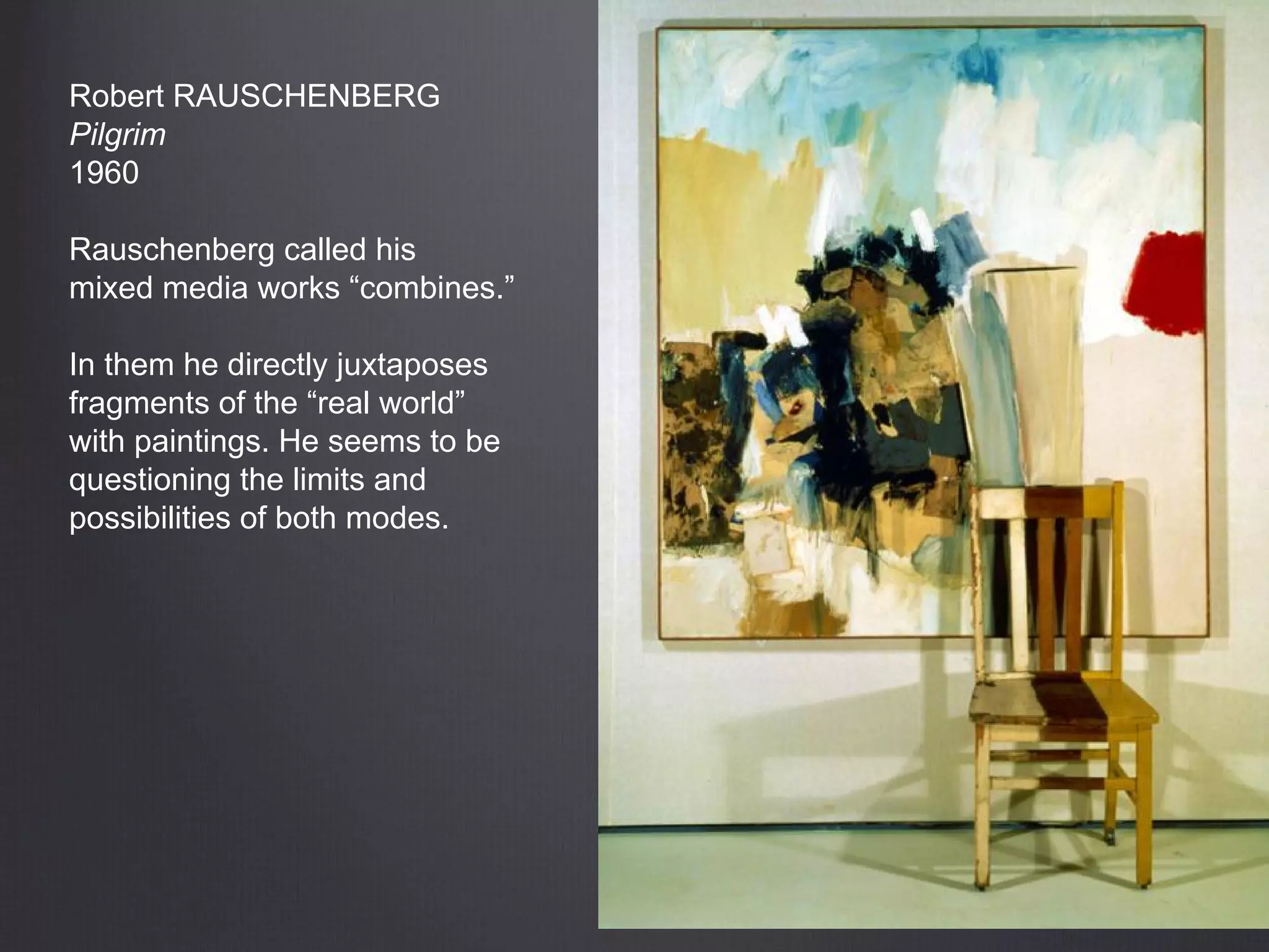 Robert RAUSCHENBERG
Pilgrim
1960
Rauschenberg called his
mixed media works “combines.”
In them he directly juxtaposes
fragments of the “real world”
with paintings. He seems to be
questioning the limits and
possibilities of both modes.
 