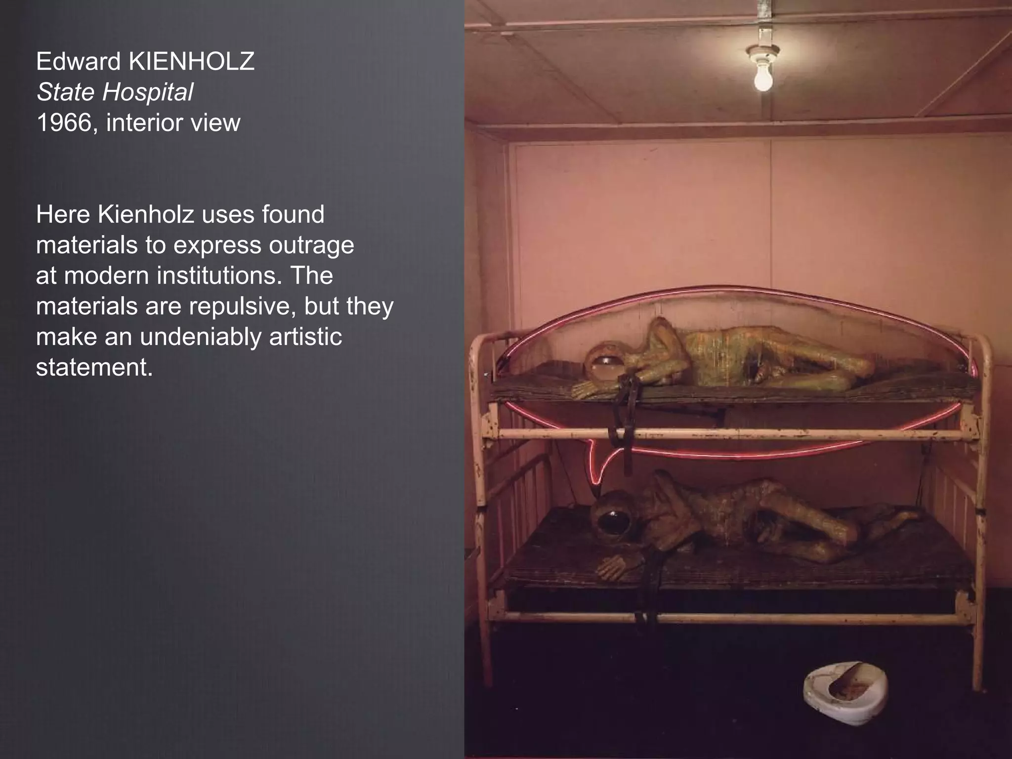 Edward KIENHOLZ
State Hospital
1966, interior view
Here Kienholz uses found
materials to express outrage
at modern institutions. The
materials are repulsive, but they
make an undeniably artistic
statement.
 