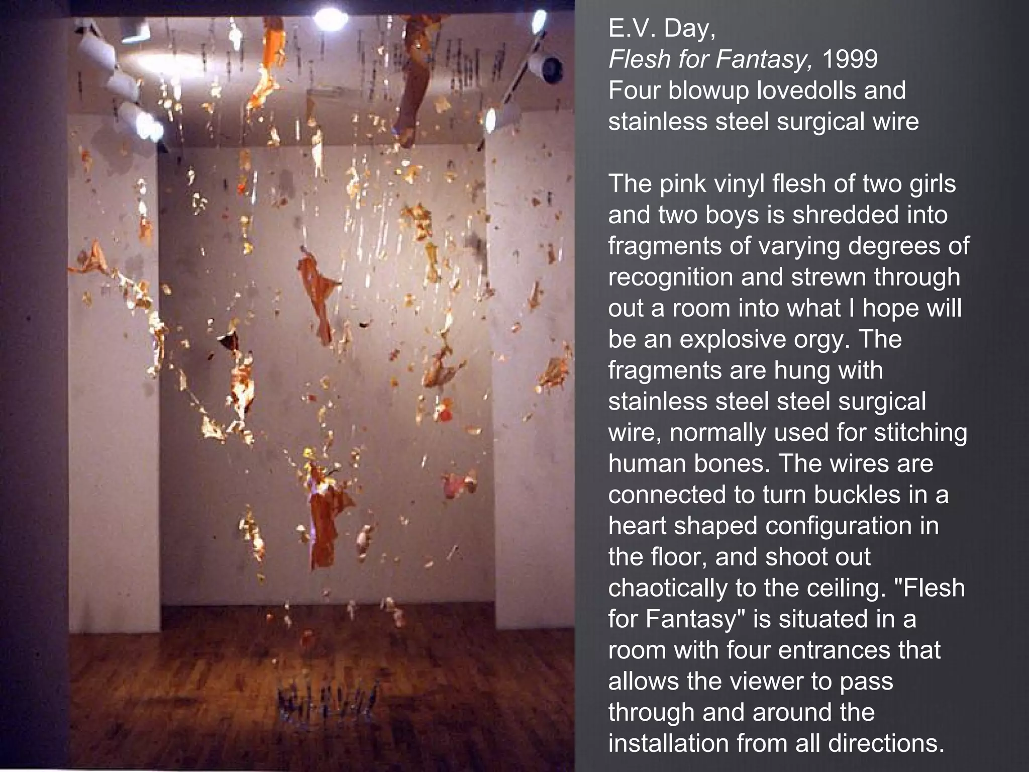 E.V. Day,
Flesh for Fantasy, 1999
Four blowup lovedolls and
stainless steel surgical wire
The pink vinyl flesh of two girls
and two boys is shredded into
fragments of varying degrees of
recognition and strewn through
out a room into what I hope will
be an explosive orgy. The
fragments are hung with
stainless steel steel surgical
wire, normally used for stitching
human bones. The wires are
connected to turn buckles in a
heart shaped configuration in
the floor, and shoot out
chaotically to the ceiling. "Flesh
for Fantasy" is situated in a
room with four entrances that
allows the viewer to pass
through and around the
installation from all directions.
 
