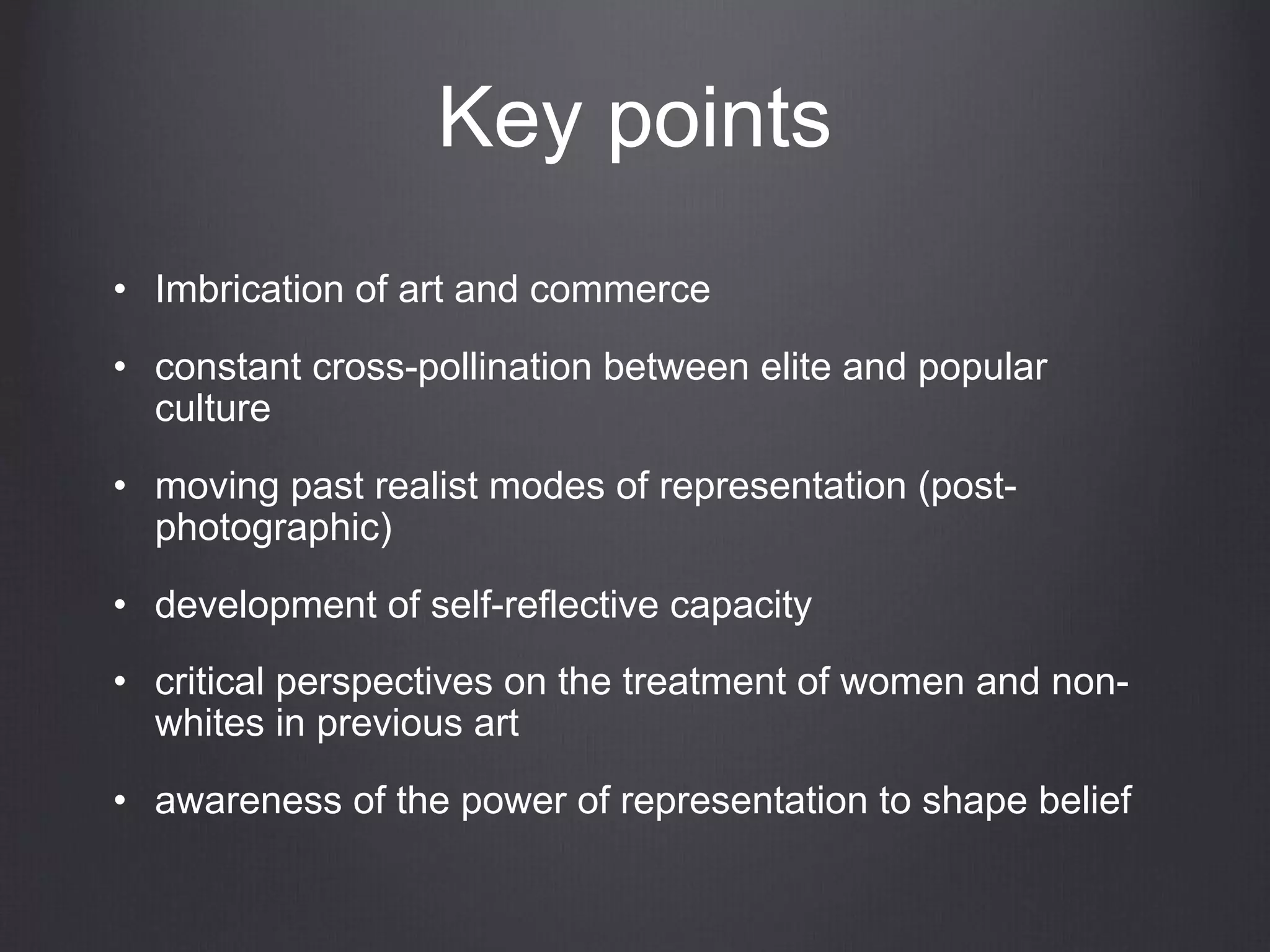 Key points
• Imbrication of art and commerce
• constant cross-pollination between elite and popular
culture
• moving past realist modes of representation (post-
photographic)
• development of self-reflective capacity
• critical perspectives on the treatment of women and non-
whites in previous art
• awareness of the power of representation to shape belief
 