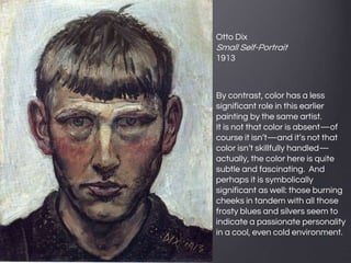 Otto Dix
Small Self-Portrait
1913
By contrast, color has a less
significant role in this earlier
painting by the same artist.
It is not that color is absent—of
course it isn’t—and it’s not that
color isn’t skillfully handled—
actually, the color here is quite
subtle and fascinating. And
perhaps it is symbolically
significant as well: those burning
cheeks in tandem with all those
frosty blues and silvers seem to
indicate a passionate personality
in a cool, even cold environment.
 