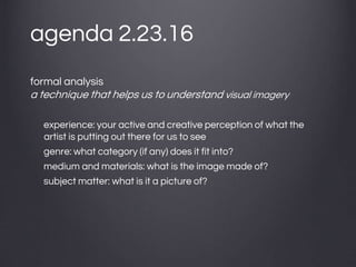 agenda 2.23.16
formal analysis
a technique that helps us to understand visual imagery
experience: your active and creative perception of what the
artist is putting out there for us to see
genre: what category (if any) does it fit into?
medium and materials: what is the image made of?
subject matter: what is it a picture of?
 