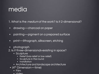 media
1. What is the medium of the work? Is it 2-dimensional?
• drawing—charcoal on paper
• painting—pigment on a prepared surface
• print—lithograph, silkscreen, etching
• photograph
2. Is it three-dimensional=existing in space?
• Sculpture
• Relief (bas-relief or low-relief)
• Sculpture in the round
• Installation
• Architecture and landscape architecture
• (4th Dimension—time)
• Film
 