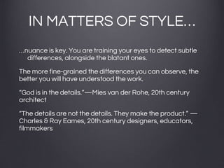 IN MATTERS OF STYLE…
…nuance is key. You are training your eyes to detect subtle
differences, alongside the blatant ones.
The more fine-grained the differences you can observe, the
better you will have understood the work.
“God is in the details.”—Mies van der Rohe, 20th century
architect
“The details are not the details. They make the product.” —
Charles & Ray Eames, 20th century designers, educators,
filmmakers
 