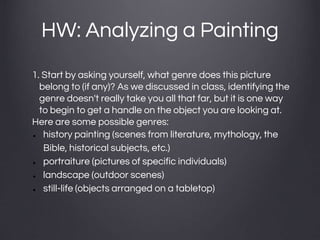 HW: Analyzing a Painting
1. Start by asking yourself, what genre does this picture
belong to (if any)? As we discussed in class, identifying the
genre doesn't really take you all that far, but it is one way
to begin to get a handle on the object you are looking at.
Here are some possible genres:
● history painting (scenes from literature, mythology, the
Bible, historical subjects, etc.)
● portraiture (pictures of specific individuals)
● landscape (outdoor scenes)
● still-life (objects arranged on a tabletop)
 