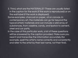 3. Third, what are the MATERIALS? These are usually listed
in the caption for the work (if the work is reproduced) or on
the wall label (if the work is displayed).
Some examples: charcoal on paper, oil on canvas. In
contemporary art, the materials can go far beyond the
typical artists' materials and can include a wild array of
substances, from vaseline, candy, and lipstick to cement,
steel and car parts.
In the case of this particular work, a lot of these questions
will be answered by the caption provided. Make sure you
read it and transcribe the information accurately (for
example, spell the artist's name correctly and consistently
and refer to the artist by their last name, not their first).
 