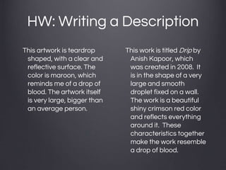 HW: Writing a Description
This artwork is teardrop
shaped, with a clear and
reflective surface. The
color is maroon, which
reminds me of a drop of
blood. The artwork itself
is very large, bigger than
an average person.
This work is titled Drip by
Anish Kapoor, which
was created in 2008. It
is in the shape of a very
large and smooth
droplet fixed on a wall.
The work is a beautiful
shiny crimson red color
and reflects everything
around it. These
characteristics together
make the work resemble
a drop of blood.
 