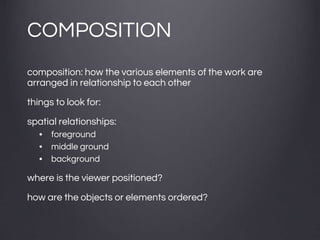 COMPOSITION
composition: how the various elements of the work are
arranged in relationship to each other
things to look for:
spatial relationships:
• foreground
• middle ground
• background
where is the viewer positioned?
how are the objects or elements ordered?
 