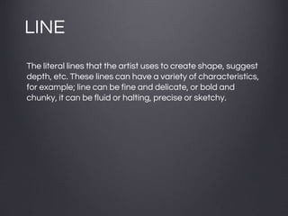 LINE
The literal lines that the artist uses to create shape, suggest
depth, etc. These lines can have a variety of characteristics,
for example; line can be fine and delicate, or bold and
chunky, it can be fluid or halting, precise or sketchy.
 