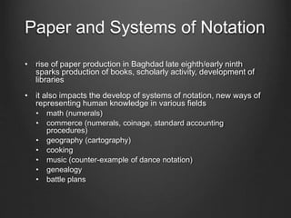 Paper and Systems of Notation
• rise of paper production in Baghdad late eighth/early ninth
sparks production of books, scholarly activity, development of
libraries
• it also impacts the develop of systems of notation, new ways of
representing human knowledge in various fields
• math (numerals)
• commerce (numerals, coinage, standard accounting
procedures)
• geography (cartography)
• cooking
• music (counter-example of dance notation)
• genealogy
• battle plans
 