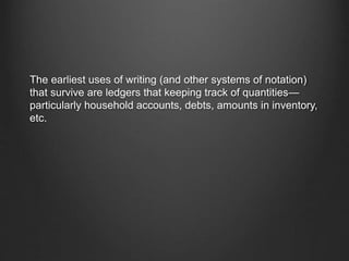 The earliest uses of writing (and other systems of notation)
that survive are ledgers that keeping track of quantities—
particularly household accounts, debts, amounts in inventory,
etc.
 