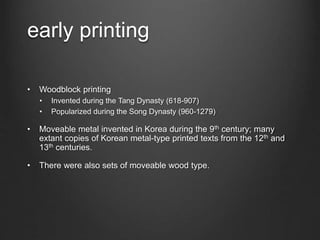 early printing
• Woodblock printing
• Invented during the Tang Dynasty (618-907)
• Popularized during the Song Dynasty (960-1279)
• Moveable metal invented in Korea during the 9th century; many
extant copies of Korean metal-type printed texts from the 12th and
13th centuries.
• There were also sets of moveable wood type.
 