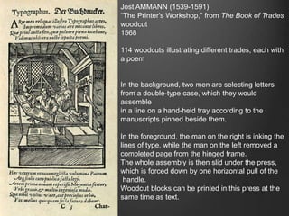Jost AMMANN (1539-1591)
“The Printer's Workshop,” from The Book of Trades
woodcut
1568
114 woodcuts illustrating different trades, each with
a poem
In the background, two men are selecting letters
from a double-type case, which they would
assemble
in a line on a hand-held tray according to the
manuscripts pinned beside them.
In the foreground, the man on the right is inking the
lines of type, while the man on the left removed a
completed page from the hinged frame.
The whole assembly is then slid under the press,
which is forced down by one horizontal pull of the
handle.
Woodcut blocks can be printed in this press at the
same time as text.
 