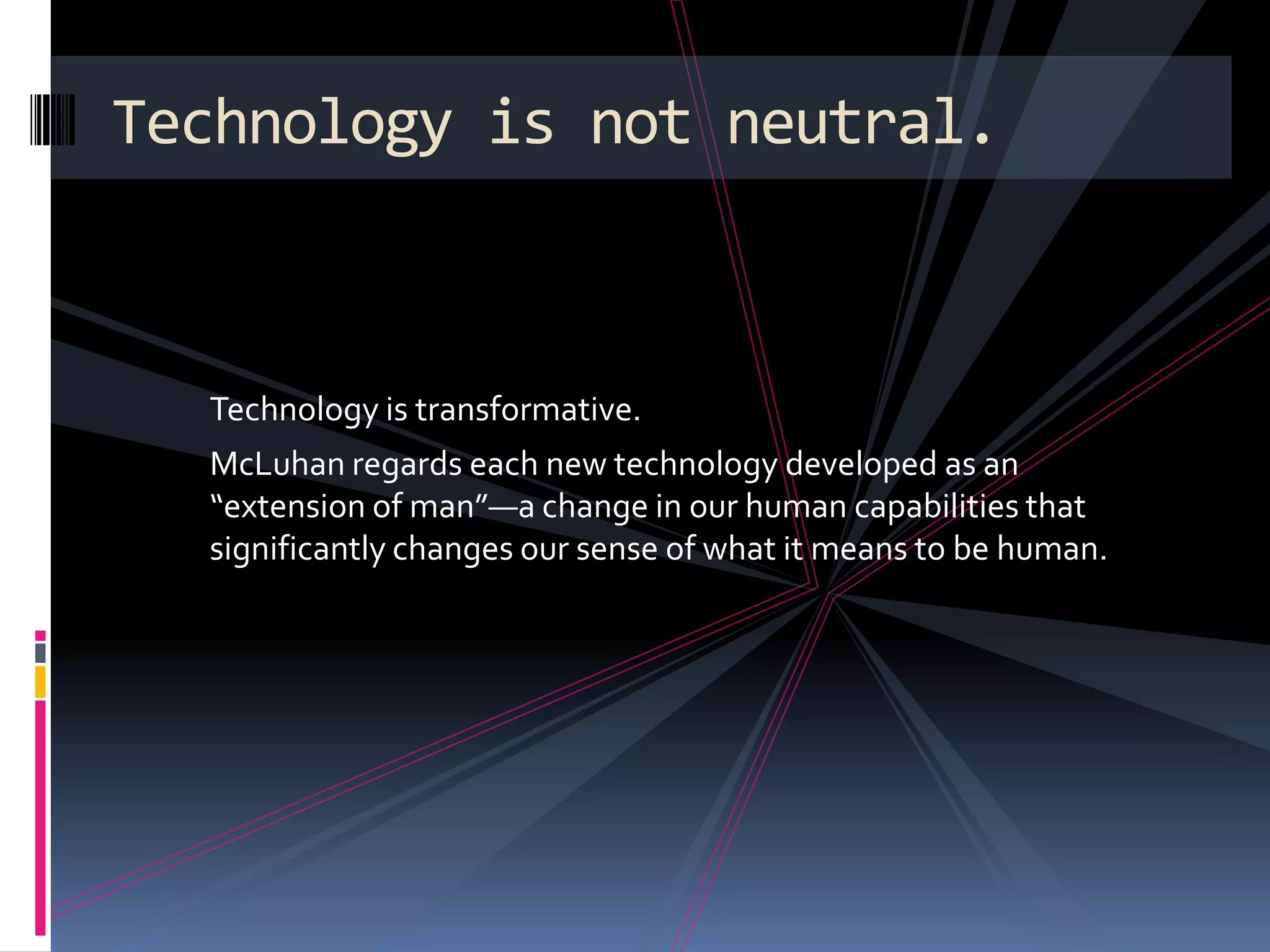 Technology is not neutral.



  Technology is transformative.
  McLuhan regards each new technology developed as an
  “extension of man”—a change in our human capabilities that
  significantly changes our sense of what it means to be human.
 