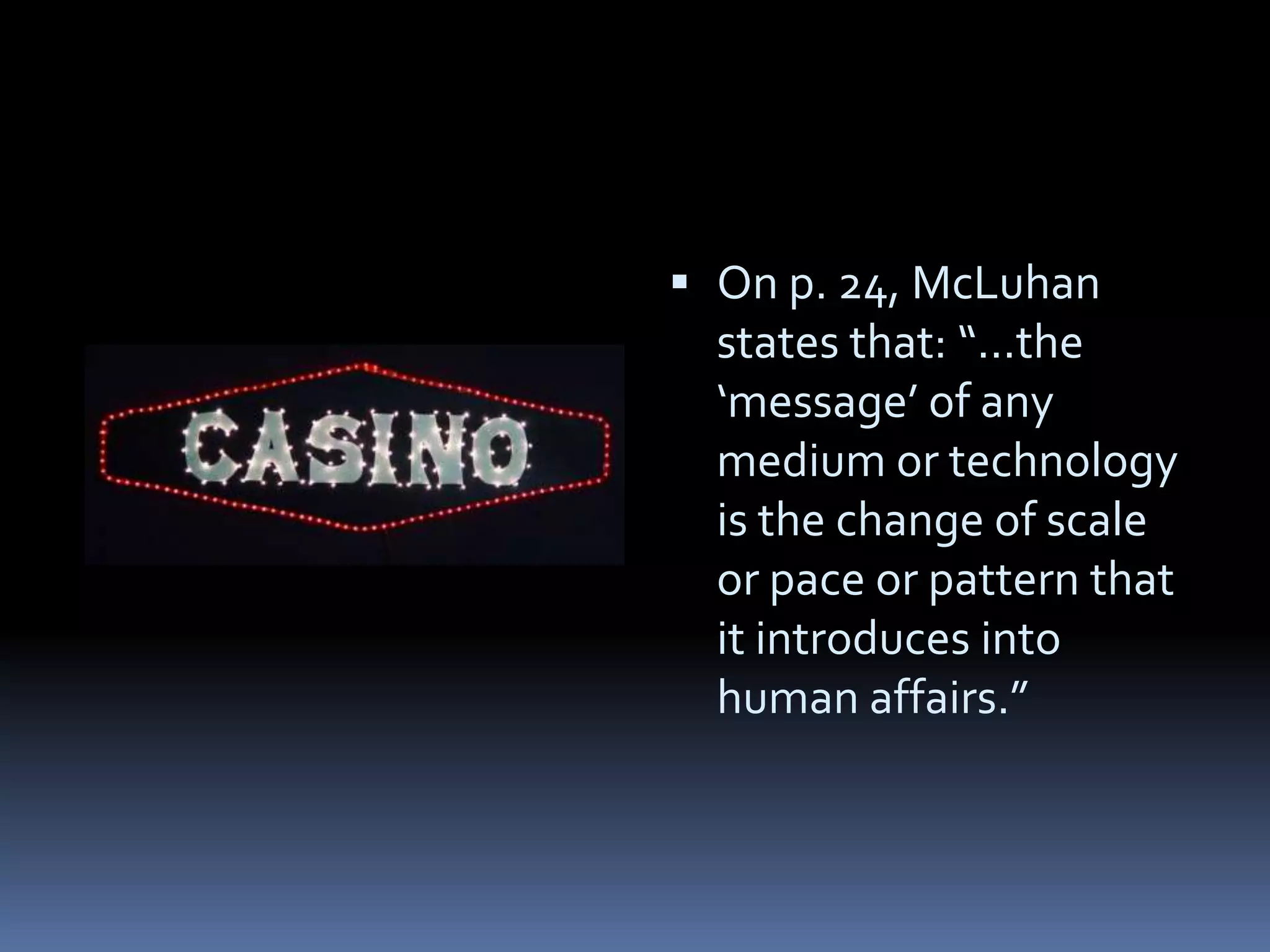  On p. 24, McLuhan
  states that: “...the
  ‘message’ of any
  medium or technology
  is the change of scale
  or pace or pattern that
  it introduces into
  human affairs.”
 
