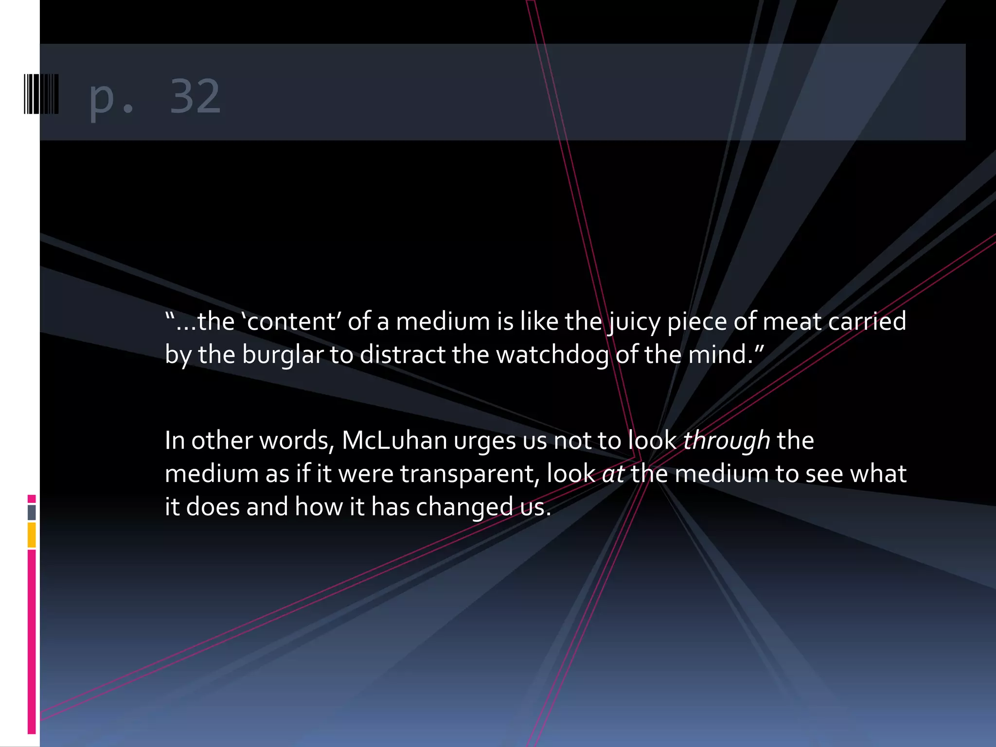 p. 32



  “…the ‘content’ of a medium is like the juicy piece of meat carried
  by the burglar to distract the watchdog of the mind.”


  In other words, McLuhan urges us not to look through the
  medium as if it were transparent, look at the medium to see what
  it does and how it has changed us.
 