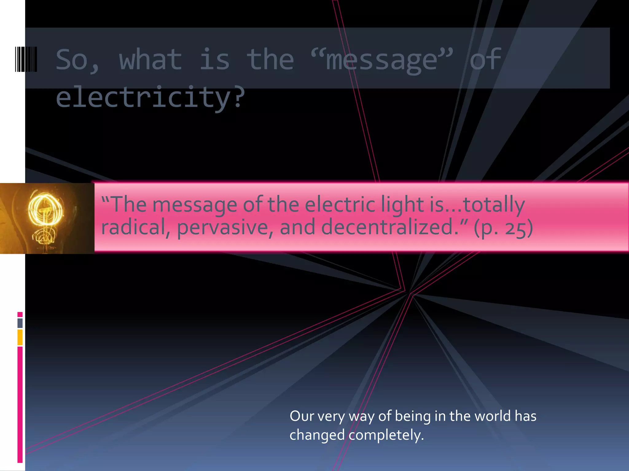 So, what is the “message” of
electricity?


  “The message of the electric light is…totally
  radical, pervasive, and decentralized.” (p. 25)




                      Our very way of being in the world has
                      changed completely.
 