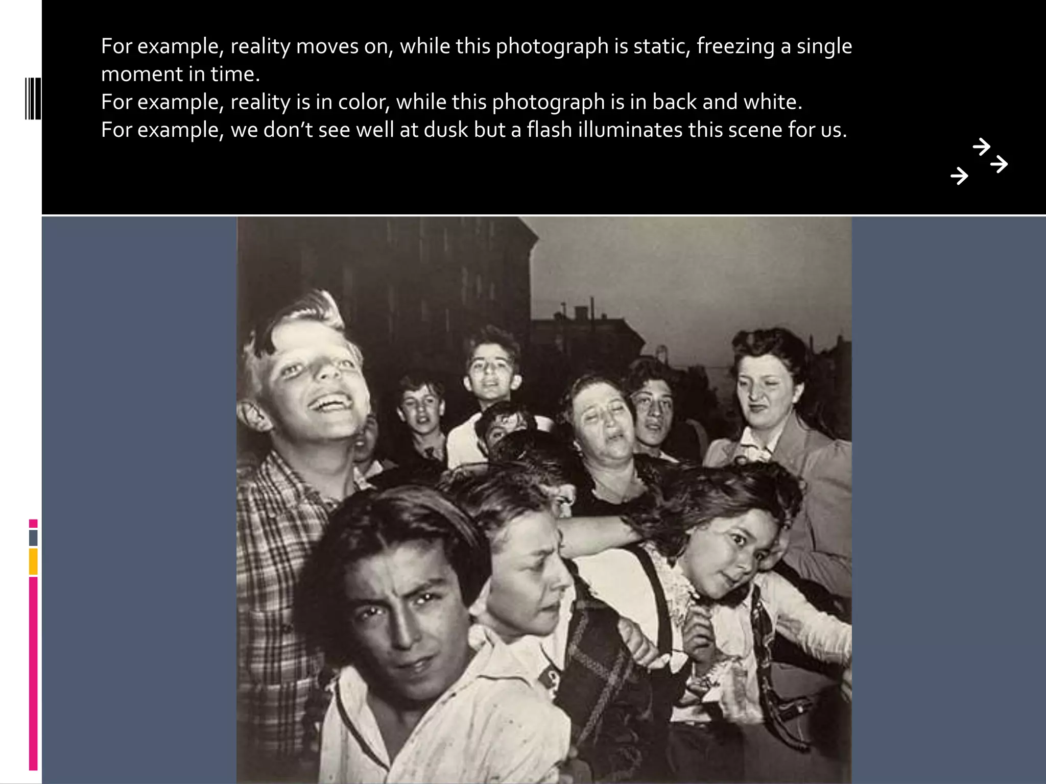 For example, reality moves on, while this photograph is static, freezing a single
moment in time.
For example, reality is in color, while this photograph is in back and white.
For example, we don’t see well at dusk but a flash illuminates this scene for us.
 