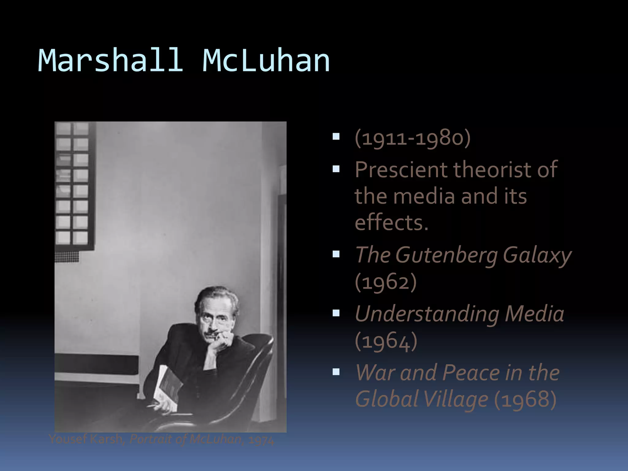 Marshall McLuhan

                                           (1911-1980)
                                           Prescient theorist of
                                            the media and its
                                            effects.
                                           The Gutenberg Galaxy
                                            (1962)
                                           Understanding Media
                                            (1964)
                                           War and Peace in the
                                            Global Village (1968)
Yousef Karsh, Portrait of McLuhan, 1974
 