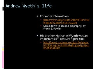 Andrew Wyeth's life

             For more information
               http://www.askart.com/AskART/artists/
                biography.aspx?artist=24079
               Scroll down to second biography, by
                Frank E. Fowler

             His brother Nathaniel Wyeth was an
              important 20th century figure too:
               http://query.nytimes.com/gst/fullpage.
                html?res=9C0CEEDE163EF934A35754C
                0A966958260
 