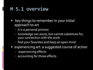 M 5.1 overview

 key things to remember in your initial
  approach to art
   it is a personal process
   knowledge can assist, but cannot substitute for,
    your connection with the work
   find your favorites and keep an open mind
 experiencing art: a suggested course of action
   experiencing effects
   accounting for those effects
 