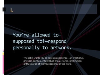 You’re allowed to—
supposed to!—respond
personally to artwork.
    The artist wants you to have an experience—an emotional,
    physical, spiritual, intellectual, moral (some combination
    of these or all of them) experience of the work.
 
