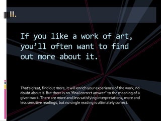 If you like a work of art,
you’ll often want to find
out more about it.


That’s great, find out more, it will enrich your experience of the work, no
doubt about it. But there is no “final correct answer” to the meaning of a
given work. There are more and less satisfying interpretations, more and
less sensitive readings, but no single reading is ultimately correct.
 