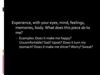 Experience, with your eyes, mind, feelings,
  memories, body. What does this piece do to
  me?
   Examples: Does it make me happy?
    Uncomfortable? Sad? Upset? Does it turn my
    stomach? Does it make me shiver? Worry? Sweat?
 