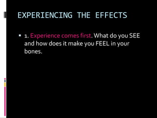 EXPERIENCING THE EFFECTS

 1. Experience comes first. What do you SEE
  and how does it make you FEEL in your
  bones.
 