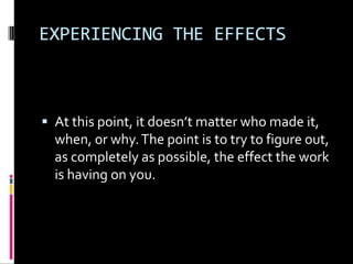 EXPERIENCING THE EFFECTS



 At this point, it doesn’t matter who made it,
  when, or why. The point is to try to figure out,
  as completely as possible, the effect the work
  is having on you.
 