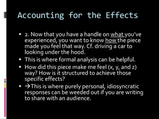 Accounting for the Effects

 2. Now that you have a handle on what you’ve
  experienced, you want to know how the piece
  made you feel that way. Cf. driving a car to
  looking under the hood.
 This is where formal analysis can be helpful.
 How did this piece make me feel (x, y, and z)
  way? How is it structured to achieve those
  specific effects?
 This is where purely personal, idiosyncratic
  responses can be weeded out if you are writing
  to share with an audience.
 
