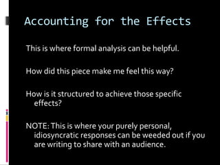 Accounting for the Effects

This is where formal analysis can be helpful.

How did this piece make me feel this way?

How is it structured to achieve those specific
  effects?

NOTE: This is where your purely personal,
 idiosyncratic responses can be weeded out if you
 are writing to share with an audience.
 