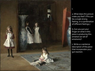 I.

a. What does this picture
make you feel? (This can
be a single strong
feeling, or a cpmbination
of different feelings.)

b. Can you put your
finger on what in this
piece is producing this
emotion (or set of
emotions)?

c. Write a 1-sentence
description of the piece
that incorporates your
gut reaction.
 