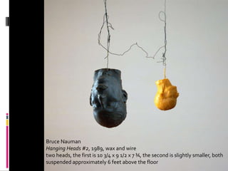 Effects 1




Bruce Nauman
Hanging Heads #2, 1989, wax and wire
two heads, the first is 10 3/4 x 9 1/2 x 7 ¾, the second is slightly smaller, both
suspended approximately 6 feet above the floor
 