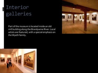 Interior
galleries

Part of the museum is located inside an old
mill building along the Brandywine River. Local
artists are featured, with a special emphasis on
the Wyeth family.
 