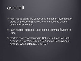 asphalt
most roads today are surfaced with asphalt (byproduct of
crude oil processing). leftovers are made into asphalt
cement for pavement.
1824 asphalt block first used on the Champs-Élysées in
Paris.
modern road asphalt used in Battery Park and on Fifth
Avenue in New York City in 1872 and on Pennsylvania
Avenue, Washington D.C., in 1877.
 