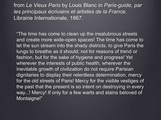 from Le Vieux Paris by Louis Blanc in Paris-guide, par
les principaux écrivains et artistes de la France,
Librairie Internationale, 1867.
“The time has come to clean up the insalubrious streets
and create more wide-open spaces! The time has come to
let the sun stream into the shady districts, to give Paris the
lungs to breathe as it should; not for reasons of trend or
fashion, but for the sake of hygiene and progress! Yet
wherever the interests of public health, wherever the
inevitable growth of civilization do not require Parisian
dignitaries to display their relentless determination, mercy
for the old streets of Paris! Mercy for the visible vestiges of
the past that the present is so intent on destroying in every
way...! Mercy! If only for a few warts and stains beloved of
Montaigne!”
 