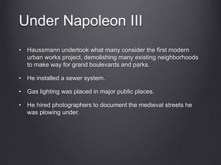 Under Napoleon III
• Haussmann undertook what many consider the first modern
urban works project, demolishing many existing neighborhoods
to make way for grand boulevards and parks.
• He installed a sewer system.
• Gas lighting was placed in major public places.
• He hired photographers to document the medieval streets he
was plowing under.
 