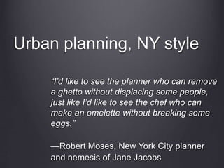 Urban planning, NY style
“I’d like to see the planner who can remove
a ghetto without displacing some people,
just like I’d like to see the chef who can
make an omelette without breaking some
eggs.”
—Robert Moses, New York City planner
and nemesis of Jane Jacobs
 