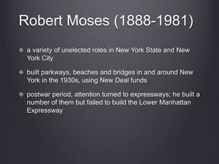 Robert Moses (1888-1981)
a variety of unelected roles in New York State and New
York City
built parkways, beaches and bridges in and around New
York in the 1930s, using New Deal funds
postwar period, attention turned to expressways; he built a
number of them but failed to build the Lower Manhattan
Expressway
 
